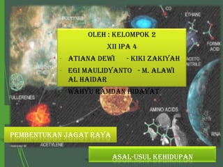 Oleh : Kelompok 2
XII IPA 4
- Atiana Dewi

- Kiki Zakiyah

- Egi Maulidyanto - M. Alawi
Al Haidar
- Wahyu Ramdan Hidayat

PEMBENTUKAN JAGAT RAYA
ASAL-USUL KEHIDUPAN

 