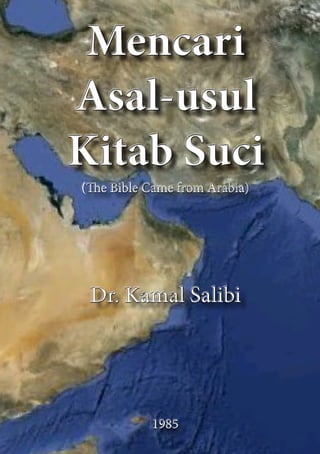 Mencari
Asal-usul
Kitab Suci
(The Bible Came from Arabia)
Dr. Kamal Salibi
1985
Mencari
Asal-usul
Kitab Suci
(The Bible Came from Arabia)
Dr. Kamal Salibi
1985
 