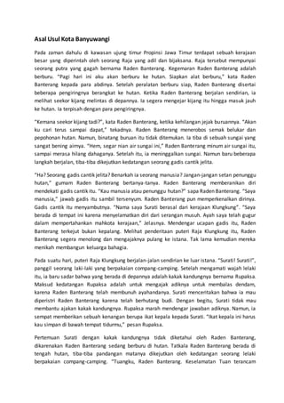 Asal Usul Kota Banyuwangi
Pada zaman dahulu di kawasan ujung timur Propinsi Jawa Timur terdapat sebuah kerajaan
besar yang diperintah oleh seorang Raja yang adil dan bijaksana. Raja tersebut mempunyai
seorang putra yang gagah bernama Raden Banterang. Kegemaran Raden Banterang adalah
berburu. “Pagi hari ini aku akan berburu ke hutan. Siapkan alat berburu,” kata Raden
Banterang kepada para abdinya. Setelah peralatan berburu siap, Raden Banterang disertai
beberapa pengiringnya berangkat ke hutan. Ketika Raden Banterang berjalan sendirian, ia
melihat seekor kijang melintas di depannya. Ia segera mengejar kijang itu hingga masuk jauh
ke hutan. Ia terpisah dengan para pengiringnya.
“Kemana seekor kijang tadi?”, kata Raden Banterang, ketika kehilangan jejak buruannya. “Akan
ku cari terus sampai dapat,” tekadnya. Raden Banterang menerobos semak belukar dan
pepohonan hutan. Namun, binatang buruan itu tidak ditemukan. Ia tiba di sebuah sungai yang
sangat bening airnya. “Hem, segar nian air sungai ini,” Raden Banterang minum air sungai itu,
sampai merasa hilang dahaganya. Setelah itu, ia meninggalkan sungai. Namun baru beberapa
langkah berjalan, tiba-tiba dikejutkan kedatangan seorang gadis cantik jelita.
“Ha? Seorang gadis cantik jelita? Benarkah ia seorang manusia? Jangan-jangan setan penunggu
hutan,” gumam Raden Banterang bertanya-tanya. Raden Banterang memberanikan diri
mendekati gadis cantik itu. “Kau manusia atau penunggu hutan?” sapa Raden Banterang. “Saya
manusia,” jawab gadis itu sambil tersenyum. Raden Banterang pun memperkenalkan dirinya.
Gadis cantik itu menyambutnya. “Nama saya Surati berasal dari kerajaan Klungkung”. “Saya
berada di tempat ini karena menyelamatkan diri dari serangan musuh. Ayah saya telah gugur
dalam mempertahankan mahkota kerajaan,” Jelasnya. Mendengar ucapan gadis itu, Raden
Banterang terkejut bukan kepalang. Melihat penderitaan puteri Raja Klungkung itu, Raden
Banterang segera menolong dan mengajaknya pulang ke istana. Tak lama kemudian mereka
menikah membangun keluarga bahagia.
Pada suatu hari, puteri Raja Klungkung berjalan-jalan sendirian ke luar istana. “Surati! Surati!”,
panggil seorang laki-laki yang berpakaian compang-camping. Setelah mengamati wajah lelaki
itu, ia baru sadar bahwa yang berada di depannya adalah kakak kandungnya bernama Rupaksa.
Maksud kedatangan Rupaksa adalah untuk mengajak adiknya untuk membalas dendam,
karena Raden Banterang telah membunuh ayahandanya. Surati menceritakan bahwa ia mau
diperistri Raden Banterang karena telah berhutang budi. Dengan begitu, Surati tidak mau
membantu ajakan kakak kandungnya. Rupaksa marah mendengar jawaban adiknya. Namun, ia
sempat memberikan sebuah kenangan berupa ikat kepala kepada Surati. “Ikat kepala ini harus
kau simpan di bawah tempat tidurmu,” pesan Rupaksa.
Pertemuan Surati dengan kakak kandungnya tidak diketahui oleh Raden Banterang,
dikarenakan Raden Banterang sedang berburu di hutan. Tatkala Raden Banterang berada di
tengah hutan, tiba-tiba pandangan matanya dikejutkan oleh kedatangan seorang lelaki
berpakaian compang-camping. “Tuangku, Raden Banterang. Keselamatan Tuan terancam
 