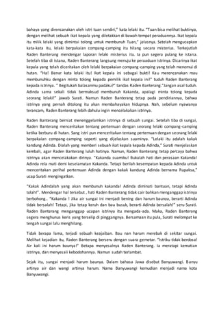 bahaya yang direncanakan oleh istri tuan sendiri,” kata lelaki itu. “Tuan bisa melihat buktinya,
dengan melihat sebuah ikat kepala yang diletakkan di bawah tempat peraduannya. Ikat kepala
itu milik lelaki yang dimintai tolong untuk membunuh Tuan,” jelasnya. Setelah mengucapkan
kata-kata itu, lelaki berpakaian compang-camping itu hilang secara misterius. Terkejutlah
Raden Banterang mendengar laporan lelaki misterius itu. Ia pun segera pulang ke istana.
Setelah tiba di istana, Raden Banterang langsung menuju ke peraaduan istrinya. Dicarinya ikat
kepala yang telah diceritakan oleh lelaki berpakaian compang-camping yang telah menemui di
hutan. “Ha! Benar kata lelaki itu! Ikat kepala ini sebagai bukti! Kau merencanakan mau
membunuhku dengan minta tolong kepada pemilik ikat kepala ini!” tuduh Raden Banterang
kepada istrinya. “ Begitukah balasanmu padaku?” tandas Raden Banterang.”Jangan asal tuduh.
Adinda sama sekali tidak bermaksud membunuh Kakanda, apalagi minta tolong kepada
seorang lelaki!” jawab Surati. Namun Raden Banterang tetap pada pendiriannya, bahwa
istrinya yang pernah ditolong itu akan membahayakan hidupnya. Nah, sebelum nyawanya
terancam, Raden Banterang lebih dahulu ingin mencelakakan istrinya.
Raden Banterang berniat menenggelamkan istrinya di sebuah sungai. Setelah tiba di sungai,
Raden Banterang menceritakan tentang pertemuan dengan seorang lelaki compang-camping
ketika berburu di hutan. Sang istri pun menceritakan tentang pertemuan dengan seorang lelaki
berpakaian compang-camping seperti yang dijelaskan suaminya. “Lelaki itu adalah kakak
kandung Adinda. Dialah yang memberi sebuah ikat kepala kepada Adinda,” Surati menjelaskan
kembali, agar Raden Banterang luluh hatinya. Namun, Raden Banterang tetap percaya bahwa
istrinya akan mencelakakan dirinya. “Kakanda suamiku! Bukalah hati dan perasaan Kakanda!
Adinda rela mati demi keselamatan Kakanda. Tetapi berilah kesempatan kepada Adinda untuk
menceritakan perihal pertemuan Adinda dengan kakak kandung Adinda bernama Rupaksa,”
ucap Surati mengingatkan.
“Kakak Adindalah yang akan membunuh kakanda! Adinda diminati bantuan, tetapi Adinda
tolah!”. Mendengar hal tersebut , hati Raden Banterang tidak cair bahkan menganggap istrinya
berbohong.. “Kakanda ! Jika air sungai ini menjadi bening dan harum baunya, berarti Adinda
tidak bersalah! Tetapi, jika tetap keruh dan bau busuk, berarti Adinda bersalah!” seru Surati.
Raden Banterang menganggap ucapan istrinya itu mengada-ada. Maka, Raden Banterang
segera menghunus keris yang terselip di pinggangnya. Bersamaan itu pula, Surati melompat ke
tengah sungai lalu menghilang.
Tidak berapa lama, terjadi sebuah keajaiban. Bau nan harum merebak di sekitar sungai.
Melihat kejadian itu, Raden Banterang berseru dengan suara gemetar. “Istriku tidak berdosa!
Air kali ini harum baunya!” Betapa menyesalnya Raden Banterang. Ia meratapi kematian
istrinya, dan menyesali kebodohannya. Namun sudah terlambat.
Sejak itu, sungai menjadi harum baunya. Dalam bahasa Jawa disebut Banyuwangi. Banyu
artinya air dan wangi artinya harum. Nama Banyuwangi kemudian menjadi nama kota
Banyuwangi.
 