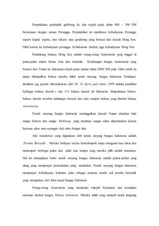 Perpindahan penduduk gelobang ke dua terjadi pada tahun 400 – 300 SM
bersamaan dengan zaman Perunggu. Perpindahan ini membawa kebudayaan Perunggu
seperti kapak sepatu, dan nekara atau gendering yang berasal dari daerah Dong Son.
Oleh karena itu kebudayaan perunggu di Indonesia disebut juga kebudayaan Dong Son.
Pendukung budaya Dong Son adalah orang-orang Austronesia yang tinggal di
pulau-pulau antara benua Asia dan Australia . Kedatangan bangsa Austronesia yang
berasal dari Yunan ke Indonesia terjadi pada sekitar tahun 2000 SM pula. Oleh sebab itu
dapat disimpulkan bahwa mereka inilah nenek moyang bangsa Indonesia. Pendapat
demikian jug pernah dikemukakan oleh Dr. H. Kern pad tahun 1899 melalui penelitian
berbagai bahasa daerah ( ada 113 bahasa daerah )di Indonesia. Simpulannya bahwa
bahasa daerah tersebut dahulunya berasal dari satu rumpun bahasa yang disebut bahasa
Austronesia.
Nenek moyang bangsa Indonesia meninggalkan daerah Yunan disekitar hulu
sungai Salwen dan sungai Mekhong yang tanahnya sangat subur diperkirakan karena
bencana alam atau serangan dari suku bangsa lain.
Alat transfortasi yang digunakan oleh nenek moyang bangsa Indonesia adalah
Perahu Bercadik . Mereka berlayar secara berkelompok tanpa mengenal rasa takut dan
menempati berbagai pulau dan salah satu tempat yang mereka pilih adalah nusantara.
Hal ini menunjukan bahw nenek moyang bangsa Indonesia adalah pelaut-pelaut yang
ulung yang mempunyai jiwakelautan yang mendalam. Nenek moyang bangsa Indonesia
mempunyai kebudayaan kelautan yaitu sebagai penemu model asli perahu bercadik
yang merupakan cirri khas kapal bangsa Indonesia.
Orang-orang Austronesia yang memasuki wilayah Nusantara dan kemudian
menetap disebut bangsa Melayu Indonesia. Mereka inilah yang menjadi nenek langsung
 