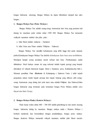 bangsa Indonesia sekarang. Bangsa Melayu itu dapat dibedakan menjadi dua suku
bangsa :
1. Bangsa Melayu Tua ( Proto Melayu )
Bangsa Melayu Tua adalah orang-orang Austronesia dari Asia yang pertama kali
datang ke nusantara pada sekitar tahun 1500 SM. Bangsa Melayu Tua memasuki
wuilayah nusantara melalui dua jalur, yaitu :
a. Jalur Barat melalui malaysia – Sumatera
b. Jalur Utara atau Timur melalui Fhilipina – Sulawesi.
Bangsa Melayu Tua memiliki kebudayaan yang lebih tinggi dari pada manusia
purba.Kebudayaan bangsa Melayu Tua disebut kebudayaan batu baru atau neolithikum.
Meskipun hampir semua peralatan merek terbuat dari batu. Pembuatannya sudah
dihaluskan. Hasil budaya zaman ini yang terkenal adalah kapak persegi yang banyak
ditemukan di wilayah Indonesia bagian Barat ( Sumatera, jawa, Kalimantan,dan Bali ).
Menurut penelitian Van Heekertn di Kalumpang ( Sulawesi Utara ) telah terjadi
perpaduan antara tradisi kapak persegi dan kapak lonjong yang dibawa oleh orang-
orang Austranesia yang dating dari arah utara atau melalui Fhilipina dan Sulawesi.Suku
bangsa Indonesia yang termasuk anak keturunan bangsa Proto Melayu adalah suku
Dayak dan Suku Toraja.
2. Bangsa Melayu Muda ( Deutero Melayu )
Pada kurun waktu tahun 400 - 300 SM adalah gelombang ke dua nenek moyang
bangsa Indonesia dating ke nusantara. Bangsa melayu muda ( Deutero Melayu )
berhasil mendesak dan berasimilsasi dengan pendahulunya, bangsa proto melayu.
Bangsa deuteron Melayu memasuki wilayah nusantara melalui jalur Barat mereka
 