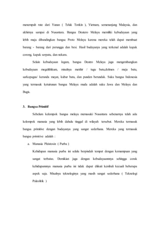 menempuh rute dari Yunan ( Teluk Tonkin ), Vietnam, semenanjung Malaysia, dan
akhirnya sampai di Nusantara. Bangsa Deutero Melayu memiliki kebudayaan yang
lebih maju dibandingkan bangsa Proto Melayu karena mereka telah dapat membuat
barang - barang dari perunggu dan besi. Hasil budayanya yang terkenal adalah kapak
corong, kapak serpatu, dan nekara.
Selain kebudayaan logam, bangsa Deutro Melayu juga mengembangkan
kebudayaan megalithikum, misalnya menhir / tugu batu,dolmen / meja batu,
sarkopagus/ keranda mayat, kubur batu, dan punden berundak. Suku bangsa Indonesia
yang termasuk ketuirunan bangsa Melayu muda adalah suku Jawa dan Melayu dan
Bugis.
3. Bangsa Primitif
Sebelum kelompok bangsa melayu memasuki Nusantara sebenarnya telah ada
kelompok manusia yang lebih dahulu tinggal di wilayah tersebut. Mereka termasuk
bangsa primitive dengan budayanya yang sangat sederhana. Mereka yang termasuk
bangsa primitive adalah :
a. Manusia Pleistosin ( Purba )
Kehidupan manusia purba ini selalu berpindah tempat dengan kemampuan yang
sangat terbatas. Demikian juga dengan kebudayaannnya sehingga corak
kehidupannnya manusia purba ini tidak dapat diikuti kembali kecuali beberapa
aspek saja. Misalnya teknologinya yang masih sangat sederhana ( Teknologi
Paleolitik )
 