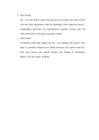 b. Suku Wedoid
Sisa - sisa suku Widoid sampai sekarang masih ada misalnya suku Sakai di Siak
serta suku Kubu diperbatasan Jambi dan Palembang. Mreka hidup dari meramu /
mengumpulkan hasil hutan dan berkebudayaan sederhana. Mereka juga sulit
sekali menyesuaikan diri dengan masyarakat modern.
c. Suku Negroid
Di Indonesia sudah tidak terdapat lagi sisa - sisa kehidupan suku negroid. Akan
tetapi di pedalaman Malayasia dan Pilipina keturunan suku negroid masih ada.
Suku yang maasuk suku negroid misalnya suku Semang di Semenanjung
malaysia dan suku negrito di Pilipina.
 