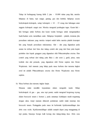 Tahap ini berlangsung kurang lebih 2 juta – 10.000 tahun yang lalu, mereka
hidupnya di hutan, tepi sungai, gunung, goa dan lembah, hidupnya secara
berkelompok-kelompok, setiap kelompok ± 10 – 15 orang dan hubungan antar
anggota kelompok sangat erat. Mereka mengenal pembagian tugas. Kaum laki -
laki bertugas untuk berburu dan kaum wanita bertugas untuk mengumpulkan
buah-buahan serta memelihara anak. Hidupnya berpindah - pindah, terutama jika
persediaan makanan yang mereka tempati sudah habis mereka pindah ketempat
lain yang banyak persediaan makanannya. Alat - alat yang digunakan pada
zaman itu terbuat dari batu dan tulang contoh alat yang dari batu yaitu kapak
perimbas dan kapak genggam yang digunakan oleh Pithecantrophus erectus. Dan
contoh yang terbuat dari tulang yaitu flake ( alat serut ), gurdi, pisau, mata
tombak dan alat penusuk, yang digunakan oleh Homo sapiens dan Homo
Wajakensis. Jadi manusia yang hidup pada masa berburu dan meramu tingkat
awal ini adalah Phitecanthropus erectus dan Homo Wajakensis atau Homo
sapiens.
b) Masa berburu dan meramu tingkat lanjut.
Manusia mulai memiliki kepandaian dalam mengolah tanah. Hidup
berkelompok di gua - gua, atau tepi pantai, sudah mengenal bergotong royong
dalam bercocok tanam ( bertani ), pada umumnya kehidupan masih tergantung
dengan alam, tetapi manusia didaerah pedalaman sudah mulai menetap dan
bercocok tanam. Peninggalan pada masa ini berbentuk kjokkenmoddinger dan
abris sous roche. Kjokkenmoddinger adalah sampah dapur yang menggunung di
tepi pantai, biasanya berupa kulit kerang dan tulang-tulang ikan. Abris sous
 