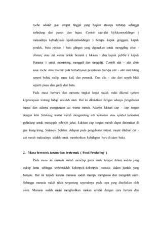 roche adalah gua tempat tinggal yang bagian atasnya tertutup sehingga
terlindung dari panas dan hujan. Contoh alat-alat kjokkenmoddinger (
maksudnya kebudayaan kjokkenmoddinger ) berupa kapak genggam, kapak
pendek, batu pipisan / batu gilingan yang digunakan untuk menggiling obat -
obatan, atau zat warna untuk hematit ( lukisan ) dan kapak pebble ( kapak
Sumatra ) untuk memotong, menggali dan menguliti. Contoh alat - alat abris
sous roche atau disebut pula kebudayaan pedalaman berupa alat - alat dari tulang
seperti belati, sudip, mata kail, dan penusuk. Dan alat - alat dari serpih bilah
seperti pisau dan gurdi dari batu.
Pada masa berburu dan meramu tingkat lanjut sudah mulai dikenal system
kepercayaan tentang hidup sesudah mati. Hal ini dibuktikan dengan adanya penguburan
mayat dan adanya penggunaan cat warna merah. Adanya lukisan cap - cap tangan
dengan latar belakang warna merah mengandung arti kekuatan atau symbol kekuatan
pelindung untuk mencegah roh-roh jahat. Lukisan cap tangan merah dapat ditemukan di
gua leang-leang, Sulawesi Selatan. Adapun pada penguburan mayat, mayat ditaburi cat -
cat merah maksudnya adalah untuk memberikan kehidupan baru di alam baka.
2. Masa bercocok tanam dan berternak ( Food Producing )
Pada masa ini manusia sudah menetap pada suatu tempat dalam waktu yang
cukup lama sehingga terbentuklah kelompok-kelompok manusia dalam jumlah yang
banyak. Hal ini terjadi karena manusia sudah mampu menguasai dan mengolah alam.
Sehingga manusia sudah tidak tergantung sepenuhnya pada apa yang disediakan oleh
alam. Manusia sudah mulai menghasilkan makan sendiri dengan cara bertani dan
 