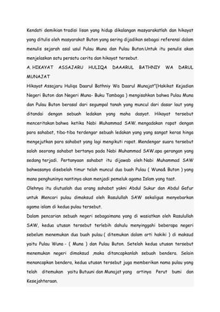 Kendati demikian tradisi lisan yang hidup dikalangan masyarakatlah dan hikayat
yang ditulis oleh masyarakat Buton yang sering dijadikan sebagai referensi dalam
menulis sejarah asal usul Pulau Muna dan Pulau Buton.Untuk itu penulis akan
menjelaskan satu persatu cerita dan hikayat tersebut.
A. HIKAYAT

ASSAJARU

HULIQA

DAAARUL

BATHNIY

WA

DARUL

MUNAJAT
Hikayat Assajaru Huliqa Daarul Bathniy Wa Daarul Munajat”(Hakikat Kejadian
Negeri Buton dan Negeri Muna- Buku Tambaga ) mengisahkan bahwa Pulau Muna
dan Pulau Buton berasal dari segumpal tanah yang muncul dari dasar laut yang
ditandai

dengan

sebuah

ledakan

yang

maha

dasyat.

Hikayat

tersebut

menceritakan bahwa ketika Nabi Muhammad SAW. mengadakan rapat dengan
para sahabat, tiba-tiba terdengar sebuah ledakan yang yang sangat keras hinga
mengejutkan para sahabat yang lagi mengikuti rapat. Mendengar suara tersebut
salah seorang sahabat bertanya pada Nabi Muhammad SAW.apa gerangan yang
sedang terjadi. Pertanyaan sahabat itu dijawab oleh Nabi Muhammad SAW
bahwasanya disebelah timur telah muncul dua buah Pulau ( Wuna& Buton ) yang
mana penghuninya nantinya akan menjadi pemeluk agama Islam yang taat.
Olehnya itu diutuslah dua orang sahabat yakni Abdul Sukur dan Abdul Gafur
untuk Mencari pulau dimaksud oleh Rasulullah SAW sekaligus menyebarkan
agama islam di kedua pulau tersebut.
Dalam pencarian sebuah negeri sebagaimana yang di wasiatkan oleh Rasulullah
SAW, kedua utusan tersebut terlebih dahulu menyinggahi beberapa negeri
sebelum menemukan dua buah pulau ( ditemukan dalam arti hakiki ) di maksud
yaitu Pulau Wuna - ( Muna ) dan Pulau Buton. Setelah kedua utusan tersebut
menemukan negeri dimaksud ,maka ditancapkanlah sebuah bendera. Selain
menancapkan bendera, kedua utusan tersebut juga memberikan nama pulau yang
telah

ditemukan

Kesejahteraan.

yaitu Butuuni dan Munajat yang

artinya

Perut

bumi

dan

 