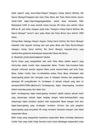 Kisah seperti yang diceritakan hikayat “Assajaru Huliqa Daarul Bathniy Wa
Daarul Munajat”mengenai asal mula Pulau Muna dan Pulau Buton diatas secara
ilmiah tidak

dapat-dipertanggungjawabkan,

sebab

masa

kerasulan

Nabi

Muhammad SAW di mulai setelah beliau berusia 40 tahun atau sekitar tahun
600-an M. jadi kalau mengacu pada buku “Assajaru Huliqa Daarul Bathniy Wa
Daarul Munajat” berarti umur pulau Muna dan Pulau Buton baru sekitar 1400
tahun.
Intinya Buku tambaga hikayat Assjaru Huliqa Darul bathniy Wa Darul Munajat
bukanlah teks sejarah tentang asal usul pulau Muna dan Pulau Buton.Hikayat
Assajaru Huliqa Darul bathniy Wa Darul Munajat hanyalah mitos yang
memberikan gambaran kebudayaan masyarakat Muna dan Buton.
B. TRADISI LISAN MASYARAKAT MUNA
Cerita lainya yang mengisahkan asal mula Pulau Muna adalah seperti yang
dituturkan dalam tradisi lisan masyarakat Muna. Tradisi lisan tersebut telah
menjadi referensi penulis sejarah Muna untuk menceritakan asal mula Pulau
Muna, Dalam tradisi lisan itu dikisahkan bahwa Pulau Muna ditemukan oleh
Sawerigading pelaut dari kerajaan Luwu di Sulawesi Selatan dan pengikutnya
sebanyak 40 orang.Mereka itu terdampar di sebuah wilayah yang saat ini
bernama BAHUTARA (Bahtera?). Terdamparnya Kapal Swaerigading tersebut
akibat munculnya pulau dari dasar laut.
Bukti terdamparnya kapal sawerigading tersebut adalah adanya sebuah bukit
yang menyerupai sebuah kapal lengkap dengan kabin-kabinnya.Bukit yang
menyerupai kapal tersebut diyakini oleh masyarakat Muna sebagai fosil dari
Kapal Sawerigading yang terdampar tersebut. Ditutur kan pula pengikut
Sawerigading yang berjumlah 40 orang tersebut kemudian menjadi cikal bakal
masyarakat Muna.
Bukti lainya yang menguatkan keyakinan masyarakat Muna terhadap kebenaran
tradisi lisan yang telah hidup berates-ratus tahun dikalangan masyarakat muna

 