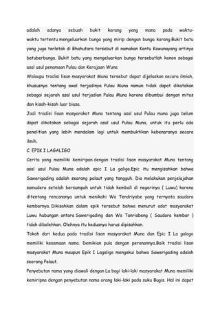 adalah

adanya

sebuah

bukit

karang

yang

mana

pada

waktu-

waktu tertentu mengeluarkan bunga yang mirip dengan bunga karang.Bukit batu
yang juga terletak di Bhahutara tersebut di namakan Kontu Kowunayang artinya
batuberbunga. Bukit batu yang mengeluarkan bunga tersebutlah konon sebagai
asal usul penamaan Pulau dan Kerajaan Wuna
Walaupu tradisi lisan masyarakat Muna tersebut dapat dijelaskan secara ilmiah,
khususnya tentang awal terjadinya Pulau Muna namun tidak dapat dikatakan
sebagai sejarah asal usul terjadian Pulau Muna karena dibumbui dengan mitos
dan kisah-kisah luar biasa.
Jadi tradisi lisan masyarakat Muna tentang asal usul Pulau muna juga belum
dapat dikatakan sebagai sejarah asal usul Pulau Muna, untuk itu perlu ada
penelitian yang lebih mendalam lagi untuk membuktikan kebenaranya secara
ilmih.
C. EPIK I LAGALIGO
Cerita yang memiliki kemiripan dengan tradisi lisan masyarakat Muna tentang
asal usul Pulau Muna adalah epic I La galigo.Epic itu mengisahkan bahwa
Sawerigading adalah seorang pelaut yang tangguh. Dia melakukan penjelajahan
samudera setelah bersumpah untuk tidak kembali di negerinya ( Luwu) karena
ditentang rencananya untuk menikahi Wa Tendriyabe yang ternyata saudara
kembarnya. Dikisahkan dalam epik tersebut bahwa menurut adat masyarakat
Luwu hubungan antara Sawerigading dan Wa Tanriabeng ( Saudara kembar )
tidak dibolehkan. Olehnya itu keduanya harus dipisahkan.
Tokoh dari kedua pada tradisi lisan masyarakat Muna dan Epic I La galogo
memiliki kesamaan nama. Demikian pula dengan peranannya.Baik tradisi lisan
masyarakat Muna maupun Epik I Lagaligo mengakui bahwa Sawerigading adalah
seorang Pelaut.
Penyebutan nama yang diawali dengan La bagi laki-laki masyarakat Muna memiliki
kemiripna dengan penyebutan nama orang laki-laki pada suku Bugis. Hal ini dapat

 