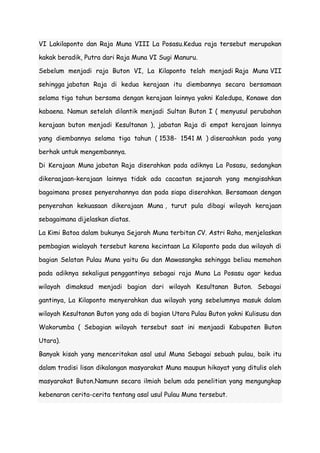 VI Lakilaponto dan Raja Muna VIII La Posasu.Kedua raja tersebut merupakan
kakak beradik, Putra dari Raja Muna VI Sugi Manuru.
Sebelum menjadi raja Buton VI, La Kilaponto telah menjadi Raja Muna VII
sehingga jabatan Raja di kedua kerajaan itu diembannya secara bersamaan
selama tiga tahun bersama dengan kerajaan lainnya yakni Kaledupa, Konawe dan
kabaena. Namun setelah dilantik menjadi Sultan Buton I ( menyusul perubahan
kerajaan buton menjadi Kesultanan ), jabatan Raja di empat kerajaan lainnya
yang diembannya selama tiga tahun ( 1538- 1541 M ) diseraahkan pada yang
berhak untuk mengembannya.
Di Kerajaan Muna jabatan Raja diserahkan pada adiknya La Posasu, sedangkan
dikeraajaan-kerajaan lainnya tidak ada cacaatan sejaarah yang mengisahkan
bagaimana proses penyerahannya dan pada siapa diserahkan. Bersamaan dengan
penyerahan kekuasaan dikerajaan Muna , turut pula dibagi wilayah kerajaan
sebagaimana dijelaskan diatas.
La Kimi Batoa dalam bukunya Sejarah Muna terbitan CV. Astri Raha, menjelaskan
pembagian wialayah tersebut karena kecintaan La Kilaponto pada dua wilayah di
bagian Selatan Pulau Muna yaitu Gu dan Mawasangka sehingga beliau memohon
pada adiknya sekaligus penggantinya sebagai raja Muna La Posasu agar kedua
wilayah dimaksud menjadi bagian dari wilayah Kesultanan Buton. Sebagai
gantinya, La Kilaponto menyerahkan dua wilayah yang sebelumnya masuk dalam
wilayah Kesultanan Buton yang ada di bagian Utara Pulau Buton yakni Kulisusu dan
Wakorumba ( Sebagian wilayah tersebut saat ini menjaadi Kabupaten Buton
Utara).
Banyak kisah yang menceritakan asal usul Muna Sebagai sebuah pulau, baik itu
dalam tradisi lisan dikalangan masyarakat Muna maupun hikayat yang ditulis oleh
masyarakat Buton.Namunn secara ilmiah belum ada penelitian yang mengungkap
kebenaran cerita-cerita tentang asal usul Pulau Muna tersebut.

 