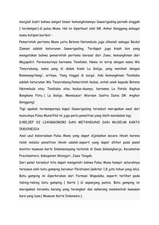 menjadi bukti bahwa sangat besar kemungkinannya Sawerigading pernah singgah
( terdampar) di pulau Muna. Hal ini diperkuat oleh DR. Anhar Gonggong sebagai
mana kutipan berikut :
Pemerintah pertama Muna yaitu Beteno Netombula juga dikenali sebagai Baidul
Zamani adalah keturunan Sawerigading. Terdapat juga kisah lain yang
mengatakan bahwa pemerintah pertama berasal dari Jawa, kemungkinan dari
Majapahit. Permaisurinya bernama Tendiabe. Nama ini mirip dengan nama We
Tenyirabeng, nama yang di dalam kisah La Galigo, yang menikah dengan
Remmangrilangi‟, artinya, „Yang tinggal di surga‟. Ada kemungkinan Tendiabe
adalah keturunan We Tenyirabeng.Pemerintah kedua, entah anak kepada Beteno
Netombula atau Tendiabe atau kedua-duanya, bernama La Patola Kaghua
Bangkano Fotu. ( La Galigo, Menelusuri Warisan Sastra Dunia DR. Anghar
Gonggong)
Tapi apakah terdamparnya kapal Sawerigading tersebut merupakan awal dari
munculnya Pulau Muna?Hal ini juga perlu penelitian yang lebih mendalam lagi.
D.RELIEF DI LIANGKOBORI DAN METANDUNO DAN MUSEUM KARTS
INDONESIA
Asal usul keberadaan Pulau Muna yang dapat dijelaskan secara ilmiah karena
telah melalui penelitian ilmiah adalah seperti yang dapat dilihat pada panel
monitor museum karts Indonesiayang terletak di Desa Gebangharjo, Kecamatan
Pracimantoro, Kabupaten Wonogiri, Jawa Tengah.
Dari panel tersebut kita dapat mengetahi bahwa Pulau Muna hampir seluruhnya
tersusun oleh batu gamping berumur Pleistosen (sekitar 1,8 juta tahun yang lalu).
Batu gamping ini diperkirakan dari Formasi Wapulaka, seperti terlihat pada
tebing-tebing batu gamping ( Karts ) di sepanjang pantai. Batu gamping ini
merupakan terumbu karang yang terangkat dan sekarang membentuk kawasan
kars yang luas.( Museum Karts Indonesia ).

 