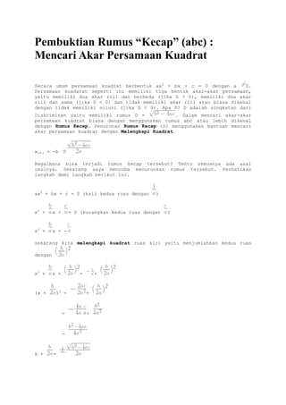 Pembuktian Rumus “Kecap” (abc) :
Mencari Akar Persamaan Kuadrat
Secara umum persamaan kuadrat berbentuk ax2
+ bx + c = 0 dengan a 0.
Persamaan kuadarat seperti ini memiliki tiga bentuk akar-akar persamaan,
yaitu memiliki dua akar riil dan berbeda (jika D > 0), memiliki dua akar
riil dan sama (jika D < 0) dan tidak memiliki akar riil atau biasa dikenal
dengan tidak memiliki solusi (jika D < 0). Apa D? D adalah singkatan dari
Diskriminan yaitu memiliki rumus D = . Dalam mencari akar-akar
persamaan kuadrat biasa dengan menggunakan rumus abc atau lebih dikenal
dengan Rumus Kecap. Penurunan Rumus Kecap ini menggunakan bantuan mencari
akar persamaan kuadrat dengan Melengkapi Kuadrat
x1,2 = -b
Bagaimana bisa terjadi rumus kecap tersebut? Tentu semuanya ada asal
usulnya. Sekarang saya mencoba menurunkan rumus tersebut. Perhatikan
langkah demi langkah berikut ini.
ax2
+ bx + c = 0 (kali kedua ruas dengan )
x2
+ x + = 0 (kurangkan kedua ruas dengan )
x2
+ x = -
sekarang kita melengkapi kuadrat ruas kiri yaitu menjumlahkan kedua ruas
dengan
x2
+ x + = +
(x + )2
= +
= +
=
x + =
 