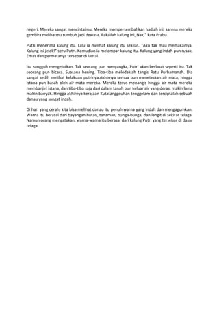 negeri. Mereka sangat mencintaimu. Mereka mempersembahkan hadiah ini, karena mereka
gembira melihatmu tumbuh jadi dewasa. Pakailah kalung ini, Nak,” kata Prabu.

Putri menerima kalung itu. Lalu ia melihat kalung itu sekilas. “Aku tak mau memakainya.
Kalung ini jelek!” seru Putri. Kemudian ia melempar kalung itu. Kalung yang indah pun rusak.
Emas dan permatanya tersebar di lantai.

Itu sungguh mengejutkan. Tak seorang pun menyangka, Putri akan berbuat seperti itu. Tak
seorang pun bicara. Suasana hening. Tiba-tiba meledaklah tangis Ratu Purbamanah. Dia
sangat sedih melihat kelakuan putrinya.Akhirnya semua pun meneteskan air mata, hingga
istana pun basah oleh air mata mereka. Mereka terus menangis hingga air mata mereka
membanjiri istana, dan tiba-tiba saja dari dalam tanah pun keluar air yang deras, makin lama
makin banyak. Hingga akhirnya kerajaan Kutatanggeuhan tenggelam dan terciptalah sebuah
danau yang sangat indah.

Di hari yang cerah, kita bisa melihat danau itu penuh warna yang indah dan mengagumkan.
Warna itu berasal dari bayangan hutan, tanaman, bunga-bunga, dan langit di sekitar telaga.
Namun orang mengatakan, warna-warna itu berasal dari kalung Putri yang tersebar di dasar
telaga.
 