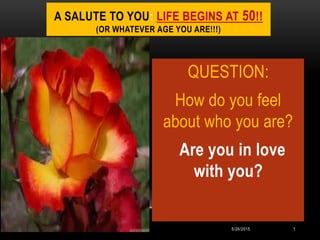 A SALUTE TO YOU: LIFE BEGINS AT 50!!
(OR WHATEVER AGE YOU ARE!!!)
QUESTION:
How do you feel
about who you are?
Are you in love
with you?
5/26/2015 1
 