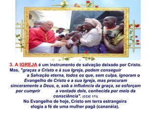 3. A  IGREJA  é um instrumento de salvação deixado por Cristo. Mas,  "graças a Cristo e à sua Igreja, podem conseguir  a Salvação eterna, todos os que, sem culpa, ignoram o Evangelho de Cristo e a sua Igreja, mas procuram sinceramente a Deus, e, sob a influência da graça, se esforçam por cumprir  a vontade dele, conhecida por meio da consciência".   (CCIC 171) No Evangelho de hoje, Cristo em terra estrangeira  elogia a fé de uma mulher pagã (cananéia).  