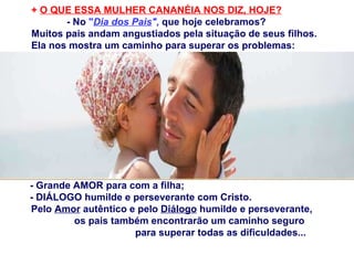 +  O QUE ESSA MULHER CANANÉIA NOS DIZ, HOJE? - No  " Dia dos Pais ",   que hoje celebramos? Muitos pais andam angustiados pela situação de seus filhos. Ela nos mostra um caminho para superar os problemas: - Grande AMOR para com a filha; - DIÁLOGO humilde e perseverante com Cristo. Pelo  Amor  autêntico e pelo  Diálogo  humilde e perseverante,  os pais também encontrarão um caminho seguro  para superar todas as dificuldades... 