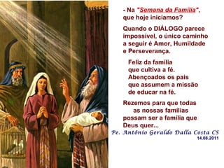 - Na  " Semana da Família " ,  que hoje iniciamos? Quando o DIÁLOGO parece impossível, o único caminho a seguir é Amor, Humildade  e Perseverança. Feliz da família  que cultiva a fé.  Abençoados os pais  que assumem a missão de educar na fé. Rezemos para que todas  as nossas famílias possam ser a família que Deus quer... Pe. Antônio Geraldo Dalla Costa CS 14.08.2011 