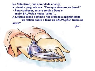 No Catecismo, que aprendi de criança,  a primeira pergunta era:  "Para que vivemos na terra?" - Para conhecer, amar e servir a Deus e  assim SALVAR a nossa "alma"... A Liturgia desse domingo nos oferece a oportunidade  de refletir sobre o tema da SALVAÇÃO. Quem se salva? As leituras mostram o UNIVERSALISMO da Salvação. 