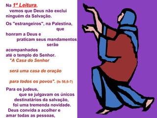 Na  1ª Leitura ,   vemos que Deus não exclui ninguém da Salvação. Os "estrangeiros", na Palestina,  que honram a Deus e  praticam seus mandamentos,  serão acompanhados  até o templo do Senhor. "A Casa do Senhor  será uma casa de oração  para todos os povos".  (Is 56,6-7) Para os judeus,  que se julgavam os únicos destinatários da salvação,  foi uma tremenda novidade. Deus convida a acolher e  amar todas as pessoas,  mesmo "os diferentes" de nós. 
