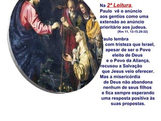 Na  2ª Leitura ,   Paulo  vê o anúncio  aos gentios como uma extensão ao anúncio prioritário aos judeus.  (Rm 11, 13-15.29-32) Paulo lembra  com tristeza que Israel, apesar de ser o Povo eleito de Deus  e o Povo da Aliança, recusou a Salvação  que Jesus veio oferecer.  Mas a misericórdia  de Deus não abandona nenhum de seus filhos  e fica sempre esperando uma resposta positiva às suas propostas. 