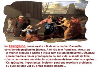 No  Evangelho , Jesus exalta a fé de uma mulher Cananéia,  considerada pagã pelos judeus. A fé não tem fronteiras.  (Mt 15, 21-28) - A mulher procura o Cristo e inicia com ele um comovente DIÁLOGO:  apresenta-lhe a maior preocupação de sua vida: a saúde da filha. - Jesus permanece em silêncio, aparentemente insensível aos apelos... - Os apóstolos, impacientes, insistem para que resolva o problema:  ou cure de uma vez ou então mande embora... 