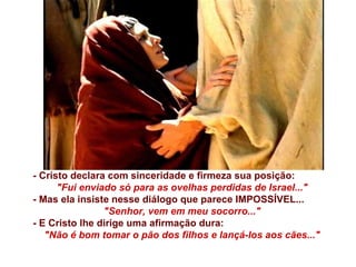 - Cristo declara com sinceridade e firmeza sua posição:  "Fui enviado só para as ovelhas perdidas de Israel..." - Mas ela insiste nesse diálogo que parece IMPOSSÍVEL...  "Senhor, vem em meu socorro..." - E Cristo lhe dirige uma afirmação dura:  "Não é bom tomar o pão dos filhos e lançá-los aos cães..." 
