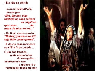 - Ela não se ofende  e, com HUMILDADE,  prossegue :  " Sim, Senhor, mas  também os cães comem  as migalhas que caem  da mesa de seus donos..." - No final, Jesus conclui:  "Mulher, grande é tua FÉ; seja feito como queres". E desde esse momento sua filha ficou curada... É um dos trechos  mais comoventes  do evangelho... Impressiona-nos  a grande fé e humildade dessa mulher. 