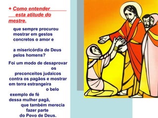 +   Como entender  esta atitude do mestre ,   que sempre procurou  mostrar em gestos  concretos o amor e  a misericórdia de Deus  pelos homens? Foi um modo de desaprovar  os preconceitos judaicos contra os pagãos e mostrar em terra estrangeira  o belo exemplo de fé  dessa mulher pagã,  que também merecia  fazer parte  do Povo de Deus. 