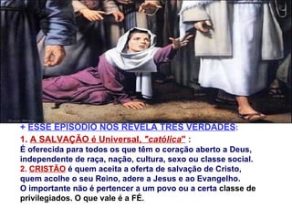 +  ESSE EPISÓDIO NOS REVELA TRÊS VERDADES : 1.  A SALVAÇÃO é Universal,  "católica "  :   É oferecida para todos os que têm o coração aberto a Deus,  independente de raça, nação, cultura, sexo ou classe social. 2.  CRISTÃO  é quem aceita a oferta de salvação de Cristo, quem acolhe o seu Reino, adere a Jesus e ao Evangelho.  O importante não é pertencer a um povo ou a certa  classe de privilegiados. O que vale é a FÉ. 