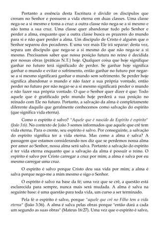 Portanto a essência desta Escritura é dividir os discípulos que
creram no Senhor e possuem a vida eterna em duas classes. Uma classe
nega-se a si mesmo e toma a cruz: a outra classe não nega-se a si mesmo e
não toma a sua cruz. Uma classe quer abandonar tudo pelo Senhor e
perder a alma, enquanto que a outra classe busca os prazeres do mundo
para si e não quer perder a alma. Um discípulo de Cristo é alguém que o
Senhor separou dos pecadores. E uma vez mais Ele irá separar: desta vez,
separa um discípulo que nega-se a si mesmo do que não nega-se a si
mesmo. Precisamos saber que nossa posição futura no reino é decidida
por nossas obras (práticas N.T.) hoje. Qualquer coisa que hoje signifique
ganhar no futuro terá significado de perder. Se ganhar hoje significa
ganhar o mundo e evitar o sofrimento, então ganhar no futuro por negar-
se a si mesmo significará ganhar o mundo sem sofrimento. Se perder hoje
significa abandonar o mundo e não fazer a sua própria vontade, então
perder no futuro por não negar-se a si mesmo significará perder o mundo
e não fazer sua própria vontade. O que o Senhor quer dizer é que: Todo
aquele que é gratificado pelo mundo hoje perderá a sua posição no
reinado com Ele no futuro. Portanto, a salvação da alma é completamente
diferente daquilo que geralmente conhecemos como salvação do espírito
(que significa vida eterna).
       Como o espírito é salvo? "Aquele que é nascido do Espírito é espírito"
(João 3:6). No contexto de João 3 somos informados que aquele que crê tem
vida eterna. Para o crente, seu espírito é salvo. Por conseguinte, a salvação
do espírito significa ter a vida eterna. Mas como a alma é salva? A
passagem que estamos considerando nos diz que se perdemos nossa alma
por amor ao Senhor, nossa alma será salva. Portanto a salvação do espírito
é ter vida eterna enquanto que a salvação da alma é possuir o reino. O
espírito é salvo por Cristo carregar a cruz por mim; a alma é salva por eu
mesmo carregar uma cruz.
      O espírito é salvo porque Cristo deu sua vida por mim; a alma é
salva porque nego-me a mim mesmo e sigo o Senhor.
      O espírito é salvo na base da fé; uma vez que se crê, a questão está
esclarecida para sempre, nunca mais será mudada. A alma é salva na
seguinte base: é uma questão para toda vida, um curso a ser terminado.
      Pela fé o espírito é salvo, porque "aquele que crê no Filho tem a vida
eterna" (João 3:36). A alma é salva pelas obras porque "então dará a cada
um segundo as suas obras" (Mateus 16:27). Uma vez que o espírito é salvo,
 