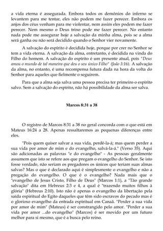 a vida eterna é assegurada. Embora todos os demônios do inferno se
levantem para me tentar, eles não podem me fazer perecer. Embora os
anjos dos céus venham para me violentar, nem assim eles podem me fazer
perecer. Nem mesmo o Deus trino pode me fazer perecer. No entanto
nada pode me assegurar hoje a salvação da minha alma, pois se a alma
será ganha ou não será decidido quando o Senhor vier novamente.
      A salvação do espírito é decidida hoje, porque por crer no Senhor se
tem a vida eterna. A salvação da alma, entretanto, é decidida na vinda do
Filho do homem. A salvação do espírito é um presente atual, pois "Deus
amou o mundo de tal maneira que deu o seu único Filho" (João 3:16). A salvação
da alma, no entanto, é uma recompensa futura dada na hora da volta do
Senhor para aqueles que fielmente o seguirem.
      Para que a alma seja salva uma pessoa precisa ter primeiro o espírito
salvo. Sem a salvação do espírito, não há possibilidade da alma ser salva.



                              Marcos 8:31 a 38



      O registro de Marcos 8:31 a 38 no geral concorda com o que está em
Mateus 16:24 a 28. Apenas ressaltaremos as pequenas diferenças entre
eles.
      "Pois quem quiser salvar a sua vida, perdê-la-á; mas quem perder a
sua vida por amor de mim e do evangelho, salvá-la-á." (Verso 35). Aqui
são adicionadas as palavras "e do evangelho" - As pessoas geralmente
assumem que isto se refere aos que pregam o evangelho do Senhor. Se isto
fosse verdade, não seriam os pregadores os únicos que teriam suas almas
salvas? Mas o que é declarado aqui é simplesmente o evangelho e não a
pregação do evangelho. O que é o evangelho? Nada mais que o
"evangelho de Jesus Cristo, Filho de Deus" (Marcos 1:1), a "Tão grande
salvação" dita em Hebreus 2:3 e 4, a qual é "trazendo muitos filhos à
glória" (Hebreus 2:10). Isto não é apenas o evangelho da libertação pela
saída espiritual do Egito daqueles que têm sido escravos do pecado mas é
o glorioso evangelho da entrada espiritual em Canaã. "Perder a sua vida
por amor de mim" (Mateus) é ser constrangido pelo amor. "Perder a sua
vida por amor ...do evangelho" (Marcos) é ser movido por um futuro
melhor para si mesmo, que é a busca pelo reino.
 