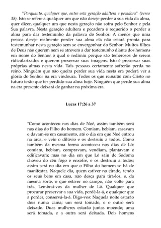 "Porquanto, qualquer que, entre esta geração adúltera e pecadora" (verso
38). Isto se refere a qualquer um que não deseje perder a sua vida da alma,
quer dizer, qualquer um que nesta geração não sofra pelo Senhor e pela
Sua palavra. Nesta geração adultera e pecadora é requerido o perder a
alma para dar testemunho da palavra do Senhor. A menos que uma
pessoa deseje realmente perder sua alma ela não estará pronta para
testemunhar nesta geração sem se envergonhar do Senhor. Muitos filhos
de Deus não querem nem se atrevem a dar testemunho diante dos homens
em nome do Senhor o qual o redimiu porque são temerosos de serem
ridicularizados e querem preservar suas imagens. Isto é preservar suas
próprias almas nesta vida. Tais pessoas certamente sofrerão perda no
reino. Ninguém que não queira perder sua vida nesta era poderá ver a
glória do Senhor na era vindoura. Todos os que reinarão com Cristo no
futuro terão que ter perdido sua alma hoje. Ninguém que perde sua alma
na era presente deixará de ganhar na próxima era.



                              Lucas 17:26 a 37



         "Como aconteceu nos dias de Noé, assim também será
         nos dias do Filho do homem. Comiam, bebiam, casavam
         e davam-se em casamento, até o dia em que Noé entrou
         na arca, e veio o dilúvio e os destruiu a todos. Como
         também da mesma forma aconteceu nos dias de Ló:
         comiam, bebiam, compravam, vendiam, plantavam e
         edificavam; mas no dia em que Ló saiu de Sodoma
         choveu do céu fogo e enxofre, e os destruiu a todos;
         assim será no dia em que o Filho do homem se há de
         manifestar. Naquele dia, quem estiver no eirado, tendo
         os seus bens em casa, não desça para tirá-los; e, da
         mesma sorte, o que estiver no campo, não volte para
         trás. Lembrai-vos da mulher de Ló. Qualquer que
         procurar preservar a sua vida, perdê-la-á, e qualquer que
         a perder, conservá-la-á. Digo-vos: Naquela noite estarão
         dois numa cama; um será tomado, e o outro será
         deixado. Duas mulheres estarão juntas moendo; uma
         será tomada, e a outra será deixada. Dois homens
 
