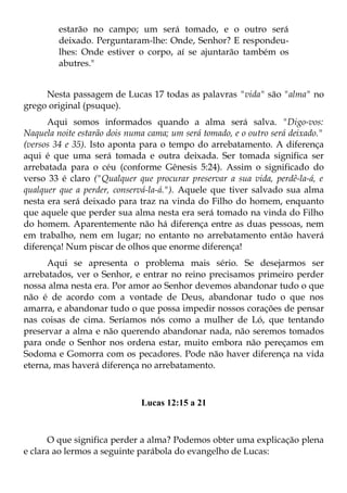 estarão no campo; um será tomado, e o outro será
         deixado. Perguntaram-lhe: Onde, Senhor? E respondeu-
         lhes: Onde estiver o corpo, aí se ajuntarão também os
         abutres."


     Nesta passagem de Lucas 17 todas as palavras "vida" são "alma" no
grego original (psuque).
      Aqui somos informados quando a alma será salva. "Digo-vos:
Naquela noite estarão dois numa cama; um será tomado, e o outro será deixado."
(versos 34 e 35). Isto aponta para o tempo do arrebatamento. A diferença
aqui é que uma será tomada e outra deixada. Ser tomada significa ser
arrebatada para o céu (conforme Gênesis 5:24). Assim o significado do
verso 33 é claro ("Qualquer que procurar preservar a sua vida, perdê-la-á, e
qualquer que a perder, conservá-la-á."). Aquele que tiver salvado sua alma
nesta era será deixado para traz na vinda do Filho do homem, enquanto
que aquele que perder sua alma nesta era será tomado na vinda do Filho
do homem. Aparentemente não há diferença entre as duas pessoas, nem
em trabalho, nem em lugar; no entanto no arrebatamento então haverá
diferença! Num piscar de olhos que enorme diferença!
      Aqui se apresenta o problema mais sério. Se desejarmos ser
arrebatados, ver o Senhor, e entrar no reino precisamos primeiro perder
nossa alma nesta era. Por amor ao Senhor devemos abandonar tudo o que
não é de acordo com a vontade de Deus, abandonar tudo o que nos
amarra, e abandonar tudo o que possa impedir nossos corações de pensar
nas coisas de cima. Seríamos nós como a mulher de Ló, que tentando
preservar a alma e não querendo abandonar nada, não seremos tomados
para onde o Senhor nos ordena estar, muito embora não pereçamos em
Sodoma e Gomorra com os pecadores. Pode não haver diferença na vida
eterna, mas haverá diferença no arrebatamento.



                              Lucas 12:15 a 21



      O que significa perder a alma? Podemos obter uma explicação plena
e clara ao lermos a seguinte parábola do evangelho de Lucas:
 