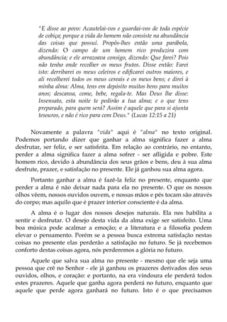 "E disse ao povo: Acautelai-vos e guardai-vos de toda espécie
        de cobiça; porque a vida do homem não consiste na abundância
        das coisas que possuí. Propôs-lhes então uma parábola,
        dizendo: O campo de um homem rico produzira com
        abundância; e ele arrazoava consigo, dizendo: Que farei? Pois
        não tenho onde recolher os meus frutos. Disse então: Farei
        isto: derribarei os meus celeiros e edificarei outros maiores, e
        ali recolherei todos os meus cereais e os meus bens; e direi à
        minha alma: Alma, tens em depósito muitos bens para muitos
        anos; descansa, come, bebe, regala-te. Mas Deus lhe disse:
        Insensato, esta noite te pedirão a tua alma; e o que tens
        preparado, para quem será? Assim é aquele que para si ajunta
        tesouros, e não é rico para com Deus." (Lucas 12:15 a 21)

      Novamente a palavra "vida" aqui é "alma" no texto original.
Podemos portando dizer que ganhar a alma significa fazer a alma
desfrutar, ser feliz, e ser satisfeita. Em relação ao contrário, no entanto,
perder a alma significa fazer a alma sofrer - ser afligida e pobre. Este
homem rico, devido à abundância dos seus grãos e bens, deu à sua alma
desfrute, prazer, e satisfação no presente. Ele já ganhou sua alma agora.
      Portanto ganhar a alma é fazê-la feliz no presente, enquanto que
perder a alma é não deixar nada para ela no presente. O que os nossos
olhos vêem, nossos ouvidos ouvem, e nossas mãos e pés tocam são através
do corpo; mas aquilo que é prazer interior consciente é da alma.
      A alma é o lugar dos nossos desejos naturais. Ela nos habilita a
sentir e desfrutar. O desejo desta vida da alma exige ser satisfeito. Uma
boa música pode acalmar a emoção; e a literatura e a filosofia podem
elevar o pensamento. Porém se a pessoa busca extrema satisfação nestas
coisas no presente elas perderão a satisfação no futuro. Se já recebemos
conforto destas coisas agora, nós perderemos a glória no futuro.
      Aquele que salva sua alma no presente - mesmo que ele seja uma
pessoa que crê no Senhor - ele já ganhou os prazeres derivados dos seus
ouvidos, olhos, e coração: e portanto, na era vindoura ele perderá todos
estes prazeres. Aquele que ganha agora perderá no futuro, enquanto que
aquele que perde agora ganhará no futuro. Isto é o que precisamos
 