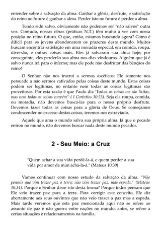 entender sobre a salvação da alma. Ganhar a glória, desfrute, e satisfação
do reino no futuro é ganhar a alma. Perder isto no futuro é perder a alma.
       Tendo sido salvo, obviamente não podemos ser "não salvos" outra
vez. Contudo, nossas obras (práticas N.T.) têm muito a ver com nossa
posição no reino futuro. O que, então, estamos buscando agora? Como é
difícil para os jovens abandonarem os prazeres deste mundo. Muitos
buscam encontrar satisfação em uma moradia especial, em comida, roupa,
diversão, e outras coisas mais. Eles já salvaram sua alma hoje; por
conseguinte, eles perderão sua alma nos dias vindouros. Alguém que já é
salvo nunca irá para o inferno; mas ele pode não desfrutar das bênçãos do
reino!
     O Senhor não nos instruí a sermos ascéticos; Ele somente nos
persuade a não sermos cativados pelas coisas deste mundo. Estas coisas
podem ser legítimas, no entanto nem todas as coisas legítimas são
proveitosas. Por esta razão é que Paulo diz 'Todas as coisas me são lícitas,
mas nem todas as coisas convém" ( I Coríntios 10:23). Seja ela roupa, comida,
ou moradia, não devemos buscá-las para o nosso próprio desfrute.
Devemos fazer todas as coisas para a glória de Deus. Se começamos
condescender no excesso destas coisas, teremos nos extraviado.
     Aquele que ama o mundo salva sua própria alma. Já que o pecado
entrou no mundo, não devemos buscar nada deste mundo pecador.



                      2 - Seu Meio: a Cruz

         "Quem achar a sua vida perdê-la-á, e quem perder a sua
         vida por amor de mim achá-la-á." (Mateus 10:39)

      Vamos continuar com nosso estudo da salvação da alma. "Não
penseis que vim trazer paz à terra; não vim trazer paz, mas espada." (Mateus
10:34). Porque o Senhor disse isto desta forma? Porque todos pensam que
Ele veio trazer paz para a terra. Para corrigir este conceito, Ele diz
abertamente aos seus ouvintes que não veio trazer a paz mas a espada.
Mais tarde veremos que esta paz mencionada aqui não se refere ao
assunto de paz e não guerra entre nações no mundo; antes, se refere a
certas situações e relacionamentos na família.
 