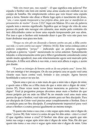 "Não vim trazer paz, mas espada" - O que significa esta palavra? Por
espada o Senhor não tem em mente uma arma usada em combate ou no
campo de batalha. Ele simplesmente coloca que veio trazer uma espada
para a terra. Simeão não disse a Maria logo após o nascimento de Jesus,
"sim, e uma espada traspassará a tua própria alma, para que se manifestem os
pensamentos de muitos" (Lucas 2:35)? Aqui em Mateus 10 o uso da palavra
espada tem o mesmo significado. Significa que ao longo da vida de uma
pessoa ela pode não navegar em calmaria, mas muito pelo contrário ela
terá dificuldades como se fosse uma espada traspassando por sua alma.
Por isso o que o Senhor está tentando dizer é que Ele veio não para nos
fazer desfrutar mas para nos ferir.
      "Porque eu vim pôr em dissensão o homem contra seu pai, a filha contra
sua mãe, e a nora contra sua sogra;" (Mateus 10:35). Este verso começa com a
palavra conjuntiva "porque" - indicando que as palavras seguintes
explicam a palavra "espada" mencionada no verso anterior. Naturalmente
falando, o relacionamento entre pai e filho é geralmente considerado como
sendo muito agradável, mas este relacionamento agora será marcado pela
alienação. A filha será alheia à sua mãe, a nora será alheia à sogra, e assim
por diante.
      "E assim os inimigos do homem serão os da sua própria casa." (verso 36).
Ter um inimigo é ter amargura. Os da sua própria casa os quais você ama
virarão suas faces contra você, ferindo o seu coração. Agora haverá
hostilidade e rancor no seu lar.
      "Quem ama o pai ou a mãe mais do que a mim não e digno de mim;
e quem ama o filho ou a filha mais do que a mim não e digno de mim."
(verso 37). Duas vezes neste verso Jesus menciona as palavras "não e
digno". Você já perguntou porque devemos amar mais o Senhor do que
nosso próprio pai ou mãe ou filho? Se no mundo você ama mais uma
pessoa do que o Senhor, você não está pronto para ser Seu discípulo. Para
ser discípulo de Cristo você precisa amar completamente o Senhor. Esta é
a condição para ser Seu discípulo. É completamente impossível para você
amar o Senhor e a outra pessoa igualmente ao mesmo tempo.
     "E quem não toma a sua cruz, e não segue após mim, não é digno de
mim." (verso 38). Este verso é a soma do que foi dito antes - esta é a cruz!
O que significa tomar a cruz? O Senhor não disse que aquele que não
toma sua carga e segue após mim não é digno de mim. Não, Ele diz que
quem não toma a sua cruz e segue após mim não é digno de mim. Uma
 