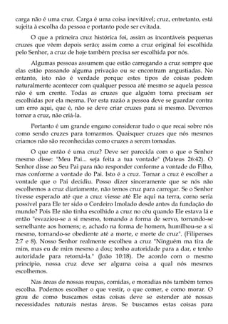 carga não é uma cruz. Carga é uma coisa inevitável; cruz, entretanto, está
sujeita à escolha da pessoa e portanto pode ser evitada.
      O que a primeira cruz histórica foi, assim as incontáveis pequenas
cruzes que vêem depois serão; assim como a cruz original foi escolhida
pelo Senhor, a cruz de hoje também precisa ser escolhida por nós.
      Algumas pessoas assumem que estão carregando a cruz sempre que
elas estão passando alguma privação ou se encontram angustiadas. No
entanto, isto não é verdade porque estes tipos de coisas podem
naturalmente acontecer com qualquer pessoa até mesmo se aquela pessoa
não é um crente. Todas as cruzes que alguém toma precisam ser
escolhidas por ela mesma. Por esta razão a pessoa deve se guardar contra
um erro aqui, que é, não se deve criar cruzes para si mesmo. Devemos
tomar a cruz, não criá-la.
     Portanto é um grande engano considerar tudo o que recai sobre nós
como sendo cruzes para tomarmos. Quaisquer cruzes que nós mesmos
criamos não são reconhecidas como cruzes a serem tomadas.
      O que então é uma cruz? Deve ser parecida com o que o Senhor
mesmo disse: "Meu Pai... seja feita a tua vontade" (Mateus 26:42). O
Senhor disse ao Seu Pai para não responder conforme a vontade do Filho,
mas conforme a vontade do Pai. Isto é a cruz. Tomar a cruz é escolher a
vontade que o Pai decidiu. Posso dizer sinceramente que se nós não
escolhemos a cruz diariamente, não temos cruz para carregar. Se o Senhor
tivesse esperado até que a cruz viesse até Ele aqui na terra, como seria
possível para Ele ter sido o Cordeiro Imolado desde antes da fundação do
mundo? Pois Ele não tinha escolhido a cruz no céu quando Ele estava lá e
então "esvaziou-se a si mesmo, tomando a forma de servo, tornando-se
semelhante aos homens; e, achado na forma de homem, humilhou-se a si
mesmo, tornando-se obediente até a morte, e morte de cruz". (Filipenses
2:7 e 8). Nosso Senhor realmente escolheu a cruz "Ninguém ma tira de
mim, mas eu de mim mesmo a dou; tenho autoridade para a dar, e tenho
autoridade para retomá-la." (João 10:18). De acordo com o mesmo
princípio, nossa cruz deve ser alguma coisa a qual nós mesmos
escolhemos.
      Nas áreas de nossas roupas, comidas, e moradias nós também temos
escolha. Podemos escolher o que vestir, o que comer, e como morar. O
grau de como buscamos estas coisas deve se estender até nossas
necessidades naturais nestas áreas. Se buscamos estas coisas para
 