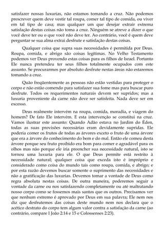 satisfazer nossas luxurias, não estamos tomando a cruz. Não podemos
prescrever quem deve vestir tal roupa, comer tal tipo de comida, ou viver
em tal tipo de casa; mas qualquer um que desejar extrair extrema
satisfação destas coisas não toma a cruz. Ninguém se atreve a dizer o que
você deve ter ou o que você não deve ter. Ao contrário, você é quem deve
perguntar se sua alma extrai desfrute e satisfação destas coisas.
     Qualquer coisa que supra suas necessidades é permitida por Deus.
Roupa, comida, e abrigo são coisas legítimas. No Velho Testamento
podemos ver Deus provendo estas coisas para os filhos de Israel. Portanto
Ele nunca pretendeu ter seus filhos totalmente ocupados com este
assunto. Se procurarmos por absoluto desfrute nestas áreas não estaremos
tomando a cruz.
      Quão freqüentemente as pessoas não estão vestidas para proteger o
corpo e não estão comendo para satisfazer sua fome mas para buscar puro
desfrute. Todos os requerimentos naturais devem ser supridos; mas a
luxuria proveniente da carne não deve ser satisfeita. Nada deve ser em
excesso.
      Deus realmente intervém na roupa, comida, moradia, e viagem do
homem? De fato Ele intervém. E esta intervenção se constitui na cruz.
Vamos ilustrar este assunto: Quando Adão estava no Jardim do Éden,
todas as suas provisões necessárias eram devidamente supridas. Ele
poderia comer os frutos de todas as árvores exceto o fruto de uma árvore
que era a árvore do conhecimento do bem e do mal. Então ele comeu desta
árvore porque seu fruto proibido era bom para comer e agradável para os
olhos mas não porque ele iria preencher sua necessidade natural, isto se
tornou uma luxuria para ele. O que Deus permite está restrito à
necessidade natural; qualquer coisa que exceda isto é impróprio e
considerado como coisa do mundo tais como roupa, comida, e abrigo; e
por esta razão devemos buscar somente o suprimento das necessidades e
não a gratificação das luxurias. Devemos tomar a vontade de Deus como
regra absoluta nestas coisas. De outra maneira, poderemos seguir a
vontade da carne ou nos satisfazendo completamente ou até maltratando
nosso corpo como se fossemos mais santos que os outros. Precisamos ver
que nenhum extremo é aprovado por Deus em sua palavra; Ele nem nos
diz que desfrutemos das coisas deste mundo nem nos declara que o
acético destrato do corpo tem algum valor contra a satisfação da carne (ao
contrário, compare I João 2:14 e 15 e Colossenses 2:23).
 