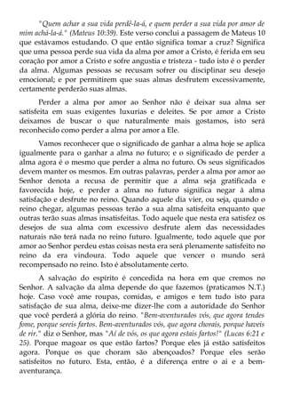 "Quem achar a sua vida perdê-la-á, e quem perder a sua vida por amor de
mim achá-la-á." (Mateus 10:39). Este verso conclui a passagem de Mateus 10
que estávamos estudando. O que então significa tomar a cruz? Significa
que uma pessoa perde sua vida da alma por amor a Cristo, é ferida em seu
coração por amor a Cristo e sofre angustia e tristeza - tudo isto é o perder
da alma. Algumas pessoas se recusam sofrer ou disciplinar seu desejo
emocional; e por permitirem que suas almas desfrutem excessivamente,
certamente perderão suas almas.
       Perder a alma por amor ao Senhor não é deixar sua alma ser
satisfeita em suas exigentes luxurias e deleites. Se por amor a Cristo
deixamos de buscar o que naturalmente mais gostamos, isto será
reconhecido como perder a alma por amor a Ele.
       Vamos reconhecer que o significado de ganhar a alma hoje se aplica
igualmente para o ganhar a alma no futuro; e o significado de perder a
alma agora é o mesmo que perder a alma no futuro. Os seus significados
devem manter os mesmos. Em outras palavras, perder a alma por amor ao
Senhor denota a recusa de permitir que a alma seja gratificada e
favorecida hoje, e perder a alma no futuro significa negar à alma
satisfação e desfrute no reino. Quando aquele dia vier, ou seja, quando o
reino chegar, algumas pessoas terão a sua alma satisfeita enquanto que
outras terão suas almas insatisfeitas. Todo aquele que nesta era satisfez os
desejos de sua alma com excessivo desfrute alem das necessidades
naturais não terá nada no reino futuro. Igualmente, todo aquele que por
amor ao Senhor perdeu estas coisas nesta era será plenamente satisfeito no
reino da era vindoura. Todo aquele que vencer o mundo será
recompensado no reino. Isto é absolutamente certo.
       A salvação do espírito é concedida na hora em que cremos no
Senhor. A salvação da alma depende do que fazemos (praticamos N.T.)
hoje. Caso você ame roupas, comidas, e amigos e tem tudo isto para
satisfação de sua alma, deixe-me dizer-lhe com a autoridade do Senhor
que você perderá a glória do reino. "Bem-aventurados vós, que agora tendes
fome, porque sereis fartos. Bem-aventurados vós, que agora chorais, porque haveis
de rir." diz o Senhor, mas "Aí de vós, os que agora estais fartos!" (Lucas 6:21 e
25). Porque magoar os que estão fartos? Porque eles já estão satisfeitos
agora. Porque os que choram são abençoados? Porque eles serão
satisfeitos no futuro. Esta, então, é a diferença entre o ai e a bem-
aventurança.
 