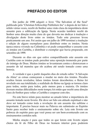 PREFÁCIO DO EDITOR

      Em junho de 1998 adquiri o livro "The Salvation of the Soul"
publicado pela "Christian Fellowship Publishers Inc" e depois de ter lido e
relido várias vezes, recebi do Senhor uma visão clara da importância deste
assunto para a edificação da Igreja. Nesta ocasião também recebi do
Senhor uma direção muito clara de que deveria me dedicar à tradução e
divulgação deste livro entre os irmãos. Todo este processo levou
praticamente um ano. Foi assim que em julho de 1999 terminei a tradução
e edição de alguns exemplares para distribuir entre os irmãos. Nesta
época estava vivendo na Colômbia e só pude compartilhar o assunto com
os irmãos em Curitiba, e distribuir o exemplar que havia preparado, em
setembro de 1999.
      Durante os dias em que estive compartilhando este assunto em
Curitiba com os irmãos pude perceber uma oposição tremenda por parte
do inimigo de Deus. Muitos irmãos se levantaram contra e distorceram o
assunto de tal maneira que ele acabou até sendo tomado como uma
heresia.
      A verdade é que a partir daqueles dias de estudo sobre "A Salvação
da Alma" as coisas começaram a mudar no meio dos irmãos. Pecados
ocultos foram revelados; falsos irmãos foram descobertos; o Reino foi
revelado em sua totalidade; a realidade do Reino na Igreja se tornou claro
para todos, senão para todos, pelo menos para a maioria. Os irmãos
tiveram muitas dificuldades neste tempo; foi então que recebi uma direção
clara do Senhor para voltar a Curitiba e cooperar com eles.
     Fiz este breve relato para mostrar ao amado leitor a importância do
assunto tratado neste livreto. Ele deve ser lido em atitude espiritual e não
deve ser tomado como toda a revelação de um assunto tão sublime e
importante. É preciso buscar mais na Palavra em submissão ao Espírito
Santo para receber todo o ensinamento sobre ele. Leia este livreto em
pobreza de espírito para que você possa ser um bem-aventurado com os
ensinamentos contidos nele.
      Minha oração é para que todos os que lerem este livreto sejam
cheios da fé do Filho de Deus no homem interior para poderem
 