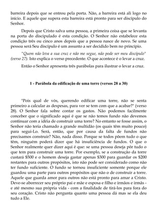 barreira depois que se entrou pela porta. Não, a barreira está ali logo no
início. E aquele que supera esta barreira está pronto para ser discípulo do
Senhor.
     Depois que Cristo salva uma pessoa, a primeira coisa que se levanta
na porta do discipulado é esta condição. O Senhor não estabelece esta
condição três ou cinco anos depois que a pessoa nasce de novo. Se uma
pessoa será Seu discípulo é um assunto a ser decidido bem no princípio.
       "Quem não leva a sua cruz e não me segue, não pode ser meu discípulo"
(verso 27). Isto explica o verso precedente. O que acontece é o levar a cruz.
      Então o Senhor apresenta três parábolas para ilustrar o levar a cruz.



          1 - Parábola da edificação de uma torre (versos 28 a 30)



      "Pois qual de vós, querendo edífícar uma torre, não se senta
primeiro a calcular as despesas, para ver se tem com que a acabar?" (verso
28). O Senhor fala sobre contar os gastos. Não podemos facilmente
conceber que o significado aqui é que se não temos fundo não devemos
continuar com a idéia de construir uma torre? No entanto se fosse assim, o
Senhor não teria chamado a grande multidão (os quais têm muito pouco)
para segui-Lo. Será, então, que por causa da falta de fundos não
precisamos construir? Não, nada disso. Porque se todos põem tudo o que
têm, ninguém poderá dizer que há insuficiência de fundos. O que o
Senhor realmente quer dizer aqui é que: se uma pessoa deseja pôr tudo o
que tem para construir uma torre. Por exemplo, se a construção da torre
custará $500 e o homem deseja gastar apenas $300 para guardar os $200
restantes para outros propósitos, isto não pode ser considerado como não
ter fundo suficiente. O fundo se tornou insuficiente somente porque ele
guardou uma parte para outros propósitos que não o de construir a torre.
Aquele que guarda amor para outros não está pronto para amar a Cristo.
Deve-se aborrecer seu próprio pai e mãe e esposa e filho e irmãos e irmãs -
e até mesmo sua própria vida - com a finalidade de tirá-los para fora do
seu coração. Cristo não pergunta quanto uma pessoa dá mas se ela deu
tudo a Ele.
 
