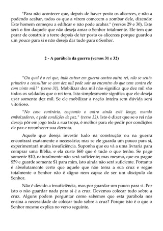 "Para não acontecer que, depois de haver posto os alicerces, e não a
podendo acabar, todos os que a virem comecem a zombar dele, dizendo:
Este homem começou a edífícar e não pode acabar." (versos 29 e 30). Este
será o fim daquele que não deseja amar o Senhor totalmente. Ele tem que
parar de construir a torre depois de ter posto os alicerces porque guardou
um pouco para si e não deseja dar tudo para o Senhor.



                   2 - A parábola da guerra (versos 31 e 32)



      "Ou qual é o rei que, indo entrar em guerra contra outro rei, não se senta
primeiro a consultar se com dez mil pode sair ao encontro do que vem contra ele
com vinte mil?" (verso 31). Mobilizar dez mil não significa que dez mil são
todos os soldados que o rei tem. Isto simplesmente significa que ele deseja
usar somente dez mil. Se ele mobilizar a nação inteira sem dúvida será
vitorioso.
      "No caso contrário, enquanto o outro ainda está longe, manda
embaixadores, e pede condições de paz." (verso 32). Isto é dizer que se o rei não
deseja pôr em jogo toda a sua tropa, é melhor para ele pedir por condições
de paz e reconhecer sua derrota.
      Aquele que deseja investir tudo na construção ou na guerra
encontrará exatamente o necessário; mas se ele guarda um pouco para si,
experimentará muita insuficiência. Suponha que eu vá a uma livraria para
comprar uma Bíblia, e ela custe $60 que é tudo o que tenho. Se pago
somente $10, naturalmente não será suficiente; mas mesmo, que eu pague
$59 e guarde somente $1 para mim, isto ainda não será suficiente. Portanto
é absolutamente certo que aquele que não toma a sua cruz e segue
totalmente o Senhor não é digno nem capaz de ser um discípulo do
Senhor.
      Não é devido a insuficiência, mas por guardar um pouco para si. Por
isto o não guardar nada para si é a cruz. Devemos colocar tudo sobre a
cruz. Alguns podem perguntar como sabemos que esta parábola nos
ensina a necessidade de colocar tudo sobre a cruz? Porque isto é o que o
Senhor mesmo explica no verso seguinte.
 