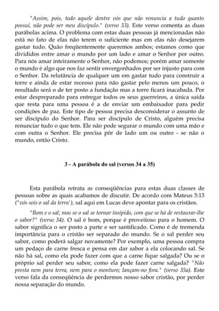 "Assim, pois, todo aquele dentre vós que não renuncia a tudo quanto
possuí, não pode ser meu discípulo." (verso 33). Este verso comenta as duas
parábolas acima. O problema com estas duas pessoas já mencionadas não
está no fato de elas não terem o suficiente mas em elas não desejarem
gastar tudo. Quão freqüentemente queremos ambos; estamos como que
divididos entre amar o mundo por um lado e amar o Senhor por outro.
Para nós amar inteiramente o Senhor, não podemos; porém amar somente
o mundo é algo que nos faz sentir envergonhados por ser injusto para com
o Senhor. Da relutância de qualquer um em gastar tudo para construir a
torre e ainda de estar receoso para não gastar pelo menos um pouco, o
resultado será o de ter posto a fundação mas a torre ficará inacabada. Por
estar despreparado para entregar todos os seus guerreiros, a única saída
que resta para uma pessoa é a de enviar um embaixador para pedir
condições de paz. Este tipo de pessoa precisa desconsiderar o assunto de
ser discípulo do Senhor. Para ser discípulo de Cristo, alguém precisa
renunciar tudo o que tem. Ele não pode segurar o mundo com uma mão e
com outra o Senhor. Ele precisa pôr de lado um ou outro - se não o
mundo, então Cristo.



                     3 - A parábola do sal (versos 34 a 35)



      Esta parábola retrata as conseqüências para estas duas classes de
pessoas sobre as quais acabamos de discutir. De acordo com Mateus 5:13
("vós sois o sal da terra'), sal aqui em Lucas deve apontar para os cristãos.
      "Bom e o sal; mas se o sal se tornar ínsípído, com que se há de restaurar-lhe
o sabor?" (verso 34). O sal é bom, porque é proveitoso para o homem. O
sabor significa o ser posto a parte e ser santificado. Como é de tremenda
importância para o cristão ser separado do mundo. Se o sal perder seu
sabor, como poderá salgar novamente? Por exemplo, uma pessoa compra
um pedaço de carne fresca e pensa em dar sabor a ela colocando sal. Se
não há sal, como ela pode fazer com que a carne fique salgada? Ou se o
próprio sal perder seu sabor, como ela pode fazer carne salgada? "Não
presta nem para terra, nem para o monturo; lançam-no fora." (verso 35a). Este
verso fala da conseqüência de perdermos nosso sabor cristão, por perder
nossa separação do mundo.
 