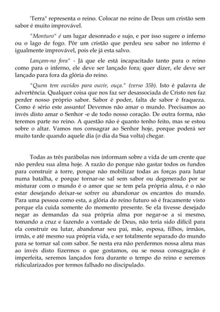 'Terra" representa o reino. Colocar no reino de Deus um cristão sem
sabor é muito improvável.
     "Monturo" é um lugar desonrado e sujo, e por isso sugere o inferno
ou o lago de fogo. Pôr um cristão que perdeu seu sabor no inferno é
igualmente improvável, pois ele já esta salvo.
     Lançam-no fora" - Já que ele está incapacitado tanto para o reino
como para o inferno, ele deve ser lançado fora; quer dizer, ele deve ser
lançado para fora da glória do reino.
      "Quem tem ouvidos para ouvir, ouça." (verso 35b). Isto é palavra de
advertência. Qualquer coisa que nos faz ser desassociada de Cristo nos faz
perder nosso próprio sabor. Sabor é poder, falta de sabor é fraqueza.
Como é sério este assunto! Devemos não amar o mundo. Precisamos ao
invés disto amar o Senhor -e de todo nosso coração. De outra forma, não
teremos parte no reino. A questão não é quanto tenho feito, mas se estou
sobre o altar. Vamos nos consagrar ao Senhor hoje, porque poderá ser
muito tarde quando aquele dia (o dia da Sua volta) chegar.


      Todas as três parábolas nos informam sobre a vida de um crente que
não perdeu sua alma hoje. A razão do porque não gastar todos os fundos
para construir a torre, porque não mobilizar todas as forças para lutar
numa batalha, e porque tornar-se sal sem sabor ou degenerado por se
misturar com o mundo é o amor que se tem pela própria alma, é o não
estar desejando deixar-se sofrer ou abandonar os encantos do mundo.
Para uma pessoa como esta, a glória do reino futuro só é fracamente visto
porque ela cuida somente do momento presente. Se ela tivesse desejado
negar as demandas da sua própria alma por negar-se a si mesmo,
tomando a cruz e fazendo a vontade de Deus, não teria sido difícil para
ela construir ou lutar, abandonar seu pai, mãe, esposa, filhos, irmãos,
irmãs, e até mesmo sua própria vida, e ser totalmente separado do mundo
para se tornar sal com sabor. Se nesta era não perdermos nossa alma mas
ao invés disto fizermos o que gostamos, ou se nossa consagração é
imperfeita, seremos lançados fora durante o tempo do reino e seremos
ridicularizados por termos falhado no discipulado.
 