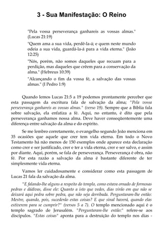 3 - Sua Manifestação: O Reino

         "Pela vossa perseverança ganhareis as vossas almas."
         (Lucas 21:19)
         "Quem ama a sua vida, perdê-la-á; e quem neste mundo
         odeia a sua vida, guardá-la-á para a vida eterna." (João
         12:25)
         "Nós, porém, não somos daqueles que recuam para a
         perdição, mas daqueles que crêem para a conservação da
         alma." (Hebreus 10:39)
         "Alcançando o fim da vossa fé, a salvação das vossas
         almas." (I Pedro 1:9)

      Quando lemos Lucas 21:5 a 19 podemos prontamente perceber que
esta passagem da escritura fala de salvação da alma; "Pela vossa
perseverança ganhareis as vossas almas." (verso 19). Sempre que a Bíblia fala
sobre salvação, ela enfatiza a fé. Aqui, no entanto, é dito que pela
perseverança ganhamos nossa alma. Deve haver conseqüentemente uma
diferença entre salvação da alma e do espírito.
      Se me lembro corretamente, o evangelho segundo João menciona em
35 ocasiões que aquele que crer tem vida eterna. Em todo o Novo
Testamento há não menos de 150 exemplos onde aparece esta declaração
como crer e ser justificado, crer e ter a vida eterna, crer e ser salvo, e assim
por diante. Aqui, porém, se fala de perseverança. Perseverança é obra, não
fé. Por esta razão a salvação da alma é bastante diferente de ter
simplesmente vida eterna.
     Vamos ler cuidadosamente e considerar como esta passagem de
Lucas 21 fala da salvação da alma.
       "E falando-lhe alguns a respeito do templo, como estava ornado de formosas
pedras e dádivas, disse ele: Quanto a isto que vedes, dias virão em que não se
deixará aqui pedra sobre pedra, que não seja derribada. Perguntaram-lhe então:
Mestre, quando, pois, sucederão estas coisas? E que sinal haverá, quando elas
estiverem para se cumprir?" (versos 5 a 7). O templo mencionado aqui é o
templo sagrado de Jerusalém. "Perguntaram-lhe então:" refere-se aos
discípulos. "Estas coisas" aponta para a destruição do templo nos dias -
 