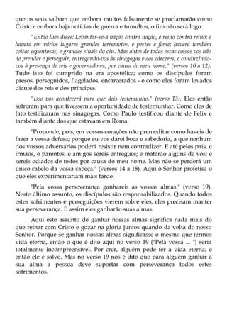 que os seus saibam que embora muitos falsamente se proclamarão como
Cristo e embora haja notícias de guerra e tumultos, o fim não será logo.
       "Então lhes disse: Levantar-se-á nação contra nação, e reino contra reino; e
haverá em vários lugares grandes terremotos, e pestes e fome; haverá também
coisas espantosas, e grandes sinais do céu. Mas antes de todas essas coisas vos hão
de prender e perseguir, entregando-vos às sinagogas e aos cárceres, e conduzIndo-
vos à presença de reis e governadores, por causa do meu nome." (versos 10 a 12).
Tudo isto foi cumprido na era apostólica; como os discípulos foram
presos, perseguidos, flagelados, encarcerados - e como eles foram levados
diante dos reis e dos príncipes.
      "Isso vos acontecerá para que deis testemunho." (verso 13). Eles então
sofreram para que tivessem a oportunidade de testemunhar. Como eles de
fato testificaram nas sinagogas. Como Paulo testificou diante de Felix e
também diante dos que estavam em Roma.
      "Proponde, pois, em vossos corações não premeditar como haveis de
fazer a vossa defesa; porque eu vos darei boca e sabedoria, a que nenhum
dos vossos adversários poderá resistir nem contradizer. E até pelos país, e
irmãos, e parentes, e amigos sereis entregues; e matarão alguns de vós; e
sereis odiados de todos por causa do meu nome. Mas não se perderá um
único cabelo da vossa cabeça." (versos 14 a 18). Aqui o Senhor profetisa o
que eles experimentariam mais tarde.
      "Pela vossa perseverança ganhareis as vossas almas." (verso 19).
Neste último assunto, os discípulos são responsabilizados. Quando todos
estes sofrimentos e perseguições vierem sobre eles, eles precisam manter
sua perseverança. E assim eles ganharão suas almas.
      Aqui este assunto de ganhar nossas almas significa nada mais do
que reinar com Cristo e gozar na glória juntos quando da volta do nosso
Senhor. Porque se ganhar nossas almas significasse o mesmo que termos
vida eterna, então o que é dito aqui no verso 19 ("Pela vossa ... ") seria
totalmente incompreensível. Por crer, alguém pode ter a vida eterna; e
então ele é salvo. Mas no verso 19 nos é dito que para alguém ganhar a
sua alma a pessoa deve suportar com perseverança todos estes
sofrimentos.
 