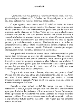 João 12:25



      "Quem ama a sua vida, perdê-la-á; e quem neste mundo odeia a sua vida,
guardá-la-á para a vida eterna." - O Senhor nos diz que alguém pode perder
sua alma pela simples razão de amar sua própria alma.
       O que significa amar nossa alma? É satisfazer todos os nossos
desejos e agradar todas as nossas paixões. Se o Senhor, por exemplo, nos
chama para deixar de fazer uma certa coisa, precisamos pôr de lado a nós
mesmos e então obedecer ao Senhor. Todas as vezes que o obedecemos,
devemos nos pôr de lado. Não teremos sucesso em buscar obedecer a
vontade do Senhor se amamos nossas próprias almas. Como um exemplo
a mais, o Senhor poderia querer que abandonássemos esta coisa ou aquela
pessoa que carinhosamente amamos. Continuaríamos a segui-Lo se
amassemos nossas almas? Quão freqüentemente somos apegados a uma
pessoa ou a uma coisa a ou uma questão. Muitos são cercados por amigos;
eles recusam deixar suas almas caminharem insatisfeitas.
      Não precisamos mencionar muitas coisas obviamente erradas pois
somos bem conscientes de que elas são pecaminosas. Mas as coisas as
quais normalmente tiramos grande prazer são coisas sobre as quais somos
insensíveis como se fossemos apegados a elas. Sabemos que dinheiro é
uma palavra muito ignóbil para ser mencionada; ainda assim quantas
pessoas há que não desejam ter parte com ele! Um vestido ou uma
deliciosa iguaria pode enlaçar uma pessoa.
      Porque é tão duro para o homem não amar sua própria alma?
Porque por não amar sua alma, ele deliberadamente a faz sofrer. Amar
sua alma é não deixá-la sofrer. No entanto por amá-la, a pessoa
invariavelmente a perderá. Porque ela já terá cedido para sua alma os
excessivos desejos e desfrutes.
      Quando a alma sofrerá perda? No tempo em que o Senhor
estabelecer o reino. Qualquer um que amar sua alma nesta era não estará
apto para desfrutar da glória com o Senhor no tempo futuro. Cremos que
tanto a possessão da vida eterna bem como a entrada no céu são assuntos
certos e positivos. Mas com relação ao assunto do reinar no reino milenar
e experimentar futuro desfrute na alma - isto requer que não amemos
nossas almas hoje.
 