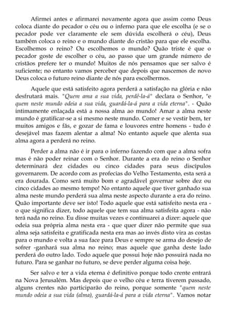 Afirmei antes e afirmarei novamente agora que assim como Deus
coloca diante do pecador o céu ou o inferno para que ele escolha (e se o
pecador pode ver claramente ele sem dúvida escolherá o céu), Deus
também coloca o reino e o mundo diante do cristão para que ele escolha.
Escolhemos o reino? Ou escolhemos o mundo? Quão triste é que o
pecador goste de escolher o céu, ao passo que um grande número de
cristãos prefere ter o mundo! Muitos de nós pensamos que ser salvo é
suficiente; no entanto vamos perceber que depois que nascemos de novo
Deus coloca o futuro reino diante de nós para escolhermos.
      Aquele que está satisfeito agora perderá a satisfação na glória e não
desfrutará mais. "Quem ama a sua vida, perdê-la-á" declara o Senhor, "e
quem neste mundo odeia a sua vida, guardá-la-á para a vida eterna". - Quão
intimamente enlaçada está a nossa alma ao mundo! Amar a alma neste
mundo é gratificar-se a si mesmo neste mundo. Comer e se vestir bem, ter
muitos amigos e fãs, e gozar de fama e louvores entre homens - tudo é
desejável mas fazem alentar a alma! No entanto aquele que alenta sua
alma agora a perderá no reino.
      Perder a alma não é ir para o inferno fazendo com que a alma sofra
mas é não poder reinar com o Senhor. Durante a era do reino o Senhor
determinará dez cidades ou cinco cidades para seus discípulos
governarem. De acordo com as profecias do Velho Testamento, esta será a
era dourada. Como será muito bom e agradável governar sobre dez ou
cinco cidades ao mesmo tempo! No entanto aquele que tiver ganhado sua
alma neste mundo perderá sua alma neste aspecto durante a era do reino.
Quão importante deve ser isto! Todo aquele que está satisfeito nesta era -
o que significa dizer, todo aquele que tem sua alma satisfeita agora - não
terá nada no reino. Eu disse muitas vezes e continuarei a dizer: aquele que
odeia sua própria alma nesta era - que quer dizer não permite que sua
alma seja satisfeita e gratificada nesta era mas ao invés disto vira as costas
para o mundo e volta a sua face para Deus e sempre se arma do desejo de
sofrer -ganhará sua alma no reino; mas aquele que ganha deste lado
perderá do outro lado. Todo aquele que possui hoje não possuirá nada no
futuro. Para se ganhar no futuro, se deve perder alguma coisa hoje.
     Ser salvo e ter a vida eterna é definitivo porque todo crente entrará
na Nova Jerusalém. Mas depois que o velho céu e terra tiverem passado,
alguns crentes não participarão do reino, porque somente "quem neste
mundo odeia a sua vida (alma), guardá-la-á para a vida eterna". Vamos notar
 