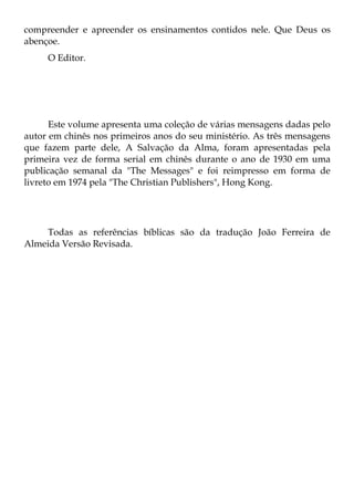 compreender e apreender os ensinamentos contidos nele. Que Deus os
abençoe.
     O Editor.




      Este volume apresenta uma coleção de várias mensagens dadas pelo
autor em chinês nos primeiros anos do seu ministério. As três mensagens
que fazem parte dele, A Salvação da Alma, foram apresentadas pela
primeira vez de forma serial em chinês durante o ano de 1930 em uma
publicação semanal da "The Messages" e foi reimpresso em forma de
livreto em 1974 pela "The Christian Publishers", Hong Kong.




    Todas as referências bíblicas são da tradução João Ferreira de
Almeida Versão Revisada.
 