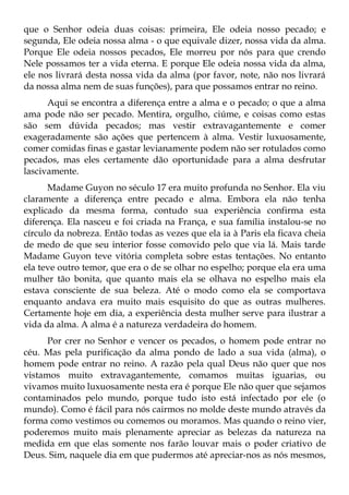 que o Senhor odeia duas coisas: primeira, Ele odeia nosso pecado; e
segunda, Ele odeia nossa alma - o que equivale dizer, nossa vida da alma.
Porque Ele odeia nossos pecados, Ele morreu por nós para que crendo
Nele possamos ter a vida eterna. E porque Ele odeia nossa vida da alma,
ele nos livrará desta nossa vida da alma (por favor, note, não nos livrará
da nossa alma nem de suas funções), para que possamos entrar no reino.
      Aqui se encontra a diferença entre a alma e o pecado; o que a alma
ama pode não ser pecado. Mentira, orgulho, ciúme, e coisas como estas
são sem dúvida pecados; mas vestir extravagantemente e comer
exageradamente são ações que pertencem à alma. Vestir luxuosamente,
comer comidas finas e gastar levianamente podem não ser rotulados como
pecados, mas eles certamente dão oportunidade para a alma desfrutar
lascivamente.
      Madame Guyon no século 17 era muito profunda no Senhor. Ela viu
claramente a diferença entre pecado e alma. Embora ela não tenha
explicado da mesma forma, contudo sua experiência confirma esta
diferença. Ela nasceu e foi criada na França, e sua família instalou-se no
círculo da nobreza. Então todas as vezes que ela ia à Paris ela ficava cheia
de medo de que seu interior fosse comovido pelo que via lá. Mais tarde
Madame Guyon teve vitória completa sobre estas tentações. No entanto
ela teve outro temor, que era o de se olhar no espelho; porque ela era uma
mulher tão bonita, que quanto mais ela se olhava no espelho mais ela
estava consciente de sua beleza. Até o modo como ela se comportava
enquanto andava era muito mais esquisito do que as outras mulheres.
Certamente hoje em dia, a experiência desta mulher serve para ilustrar a
vida da alma. A alma é a natureza verdadeira do homem.
      Por crer no Senhor e vencer os pecados, o homem pode entrar no
céu. Mas pela purificação da alma pondo de lado a sua vida (alma), o
homem pode entrar no reino. A razão pela qual Deus não quer que nos
vistamos muito extravagantemente, comamos muitas iguarias, ou
vivamos muito luxuosamente nesta era é porque Ele não quer que sejamos
contaminados pelo mundo, porque tudo isto está infectado por ele (o
mundo). Como é fácil para nós cairmos no molde deste mundo através da
forma como vestimos ou comemos ou moramos. Mas quando o reino vier,
poderemos muito mais plenamente apreciar as belezas da natureza na
medida em que elas somente nos farão louvar mais o poder criativo de
Deus. Sim, naquele dia em que pudermos até apreciar-nos as nós mesmos,
 